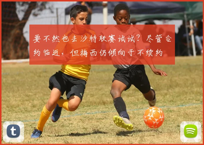 要不然也去沙特联赛试试？尽管合约临近，但梅西仍倾向于不续约