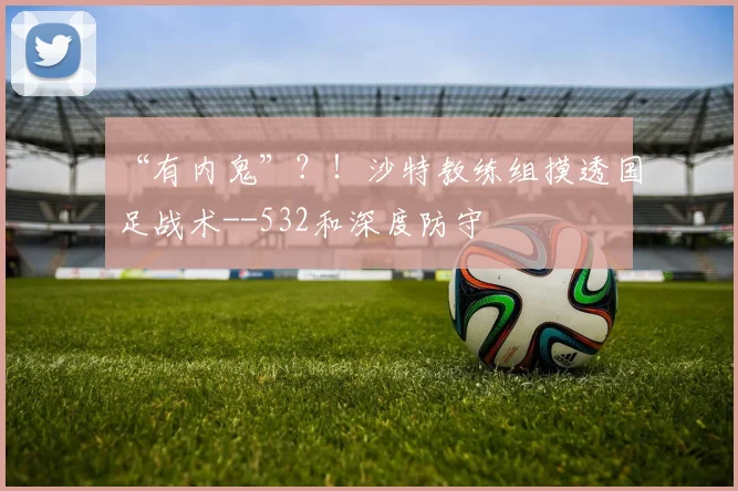 “有内鬼”？！沙特教练组摸透国足战术--532和深度防守