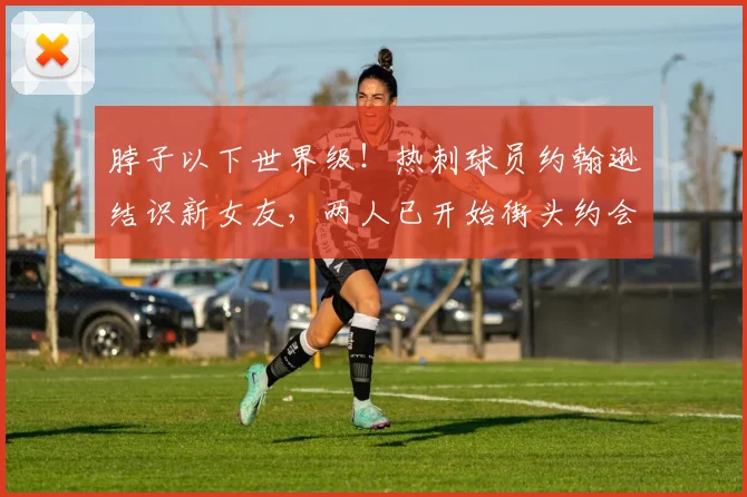 脖子以下世界级！热刺球员约翰逊结识新女友，两人已开始街头约会