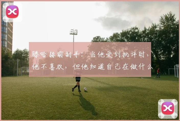 滕哈赫前副手：当他受到批评时，他不喜欢，但他知道自己在做什么