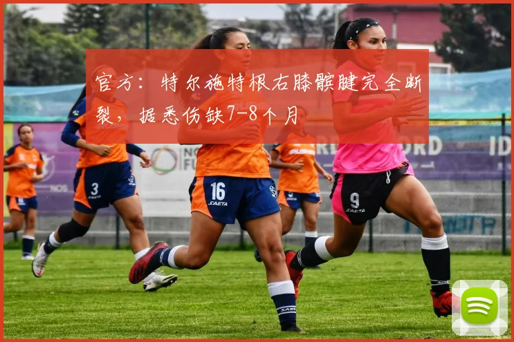 官方：特尔施特根右膝髌腱完全断裂，据悉伤缺7-8个月