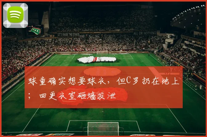 球童确实想要球衣，但C罗扔在地上；回更衣室砸墙发泄