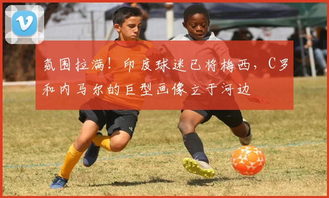 氛围拉满！印度球迷已将梅西，C罗和内马尔的巨型画像立于河边