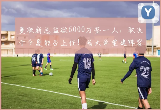 曼联新总监欲6000万签一人，取决于今夏能否上任！或大举重建阵容