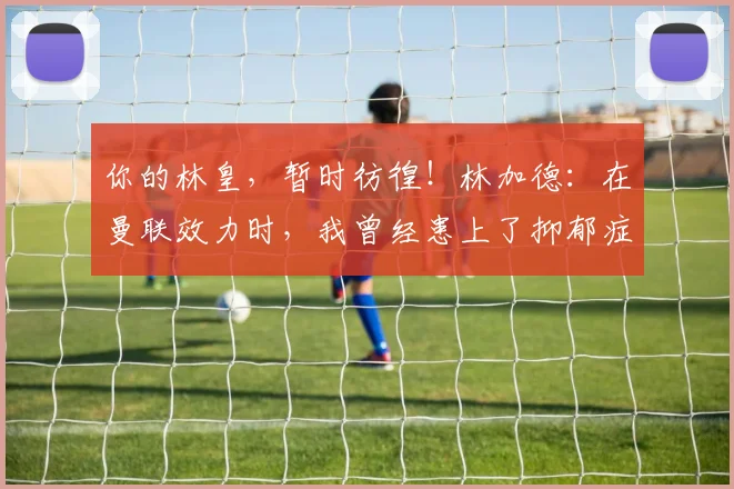 你的林皇，暂时彷徨！林加德：在曼联效力时，我曾经患上了抑郁症