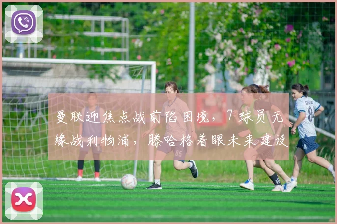 曼联迎焦点战前陷困境，7 球员无缘战利物浦，滕哈格着眼未来建设