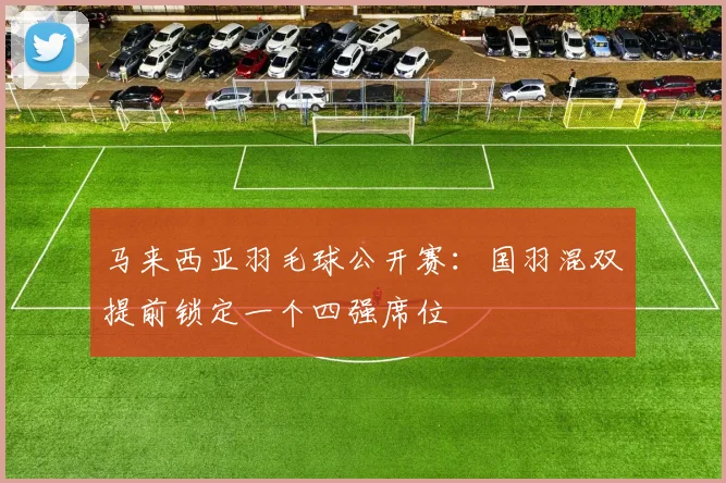 马来西亚羽毛球公开赛：国羽混双提前锁定一个四强席位