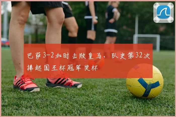 巴萨3-2加时击败皇马，队史第32次捧起国王杯冠军奖杯