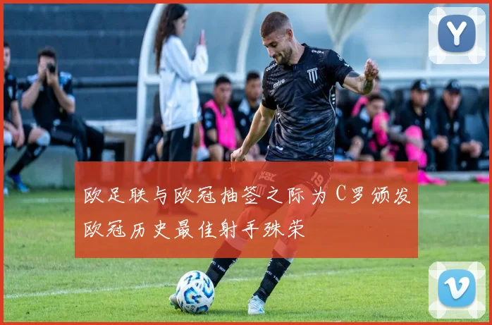 欧足联与欧冠抽签之际为 C罗颁发欧冠历史最佳射手殊荣