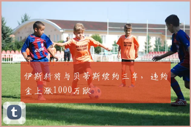 伊斯科将与贝蒂斯续约三年，违约金上涨1000万欧