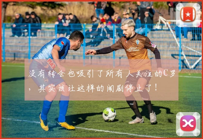 没有转会也吸引了所有人关注的C罗，其实该让这样的闹剧停止了！
