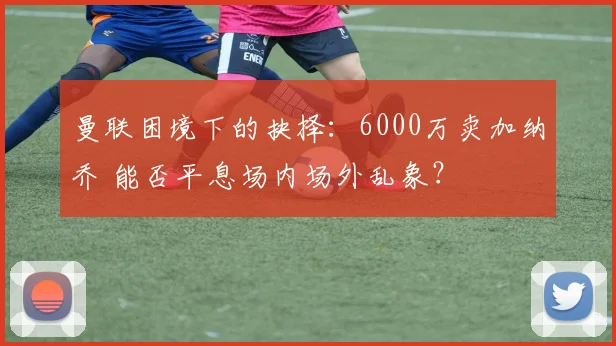 曼联困境下的抉择：6000万卖加纳乔 能否平息场内场外乱象？