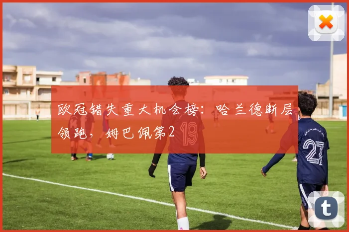 欧冠错失重大机会榜：哈兰德断层领跑，姆巴佩第2