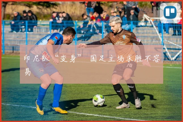 印尼队“变身” 国足主场求胜不容易
