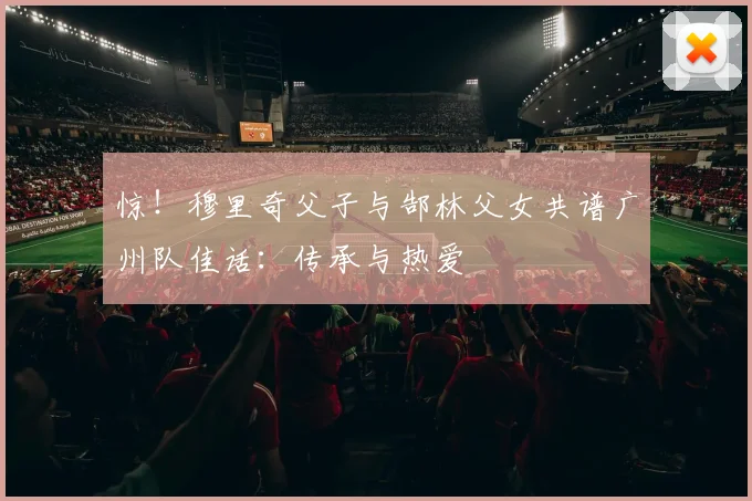 惊！穆里奇父子与郜林父女共谱广州队佳话：传承与热爱