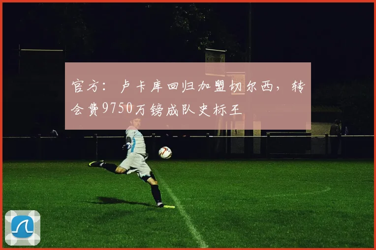 官方：卢卡库回归加盟切尔西，转会费9750万镑成队史标王