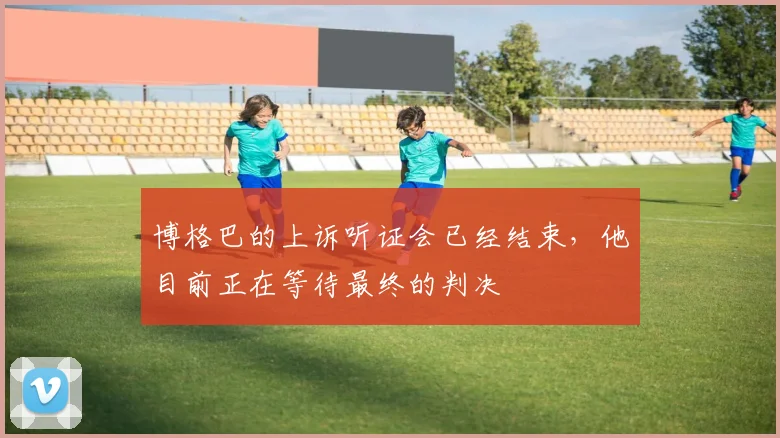 博格巴的上诉听证会已经结束，他目前正在等待最终的判决