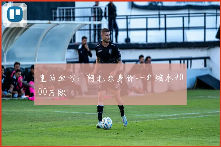 皇马血亏，阿扎尔身价一年缩水9000万欧