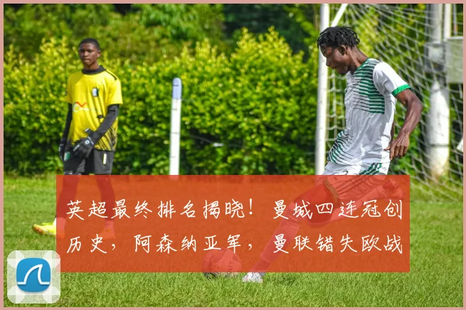 英超最终排名揭晓！曼城四连冠创历史，阿森纳亚军，曼联错失欧战