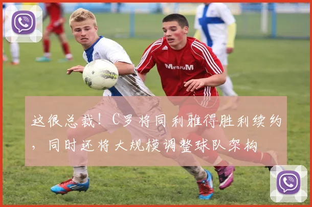 这很总裁！C罗将同利雅得胜利续约，同时还将大规模调整球队架构