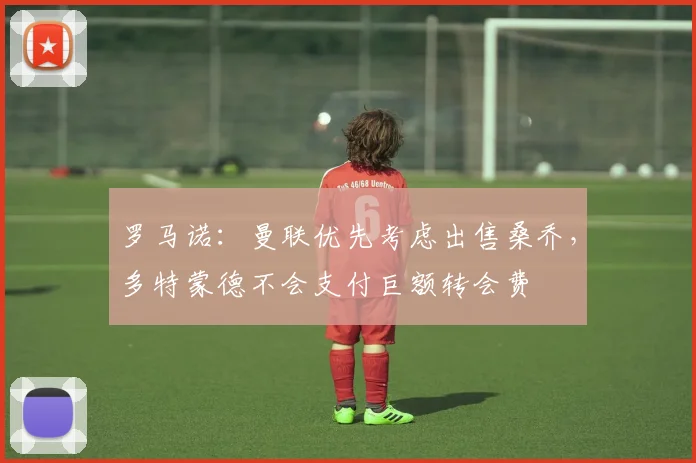 罗马诺：曼联优先考虑出售桑乔，多特蒙德不会支付巨额转会费