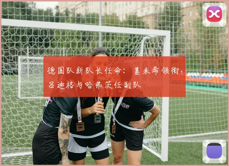 德国队新队长任命：基米希领衔，吕迪格与哈弗茨任副队