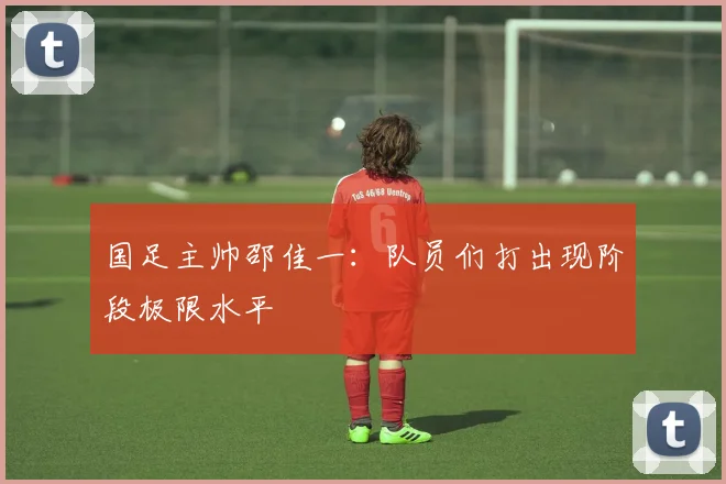 国足主帅邵佳一：队员们打出现阶段极限水平