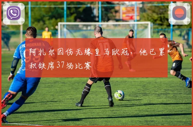 阿扎尔因伤无缘皇马欧冠，他已累积缺席37场比赛