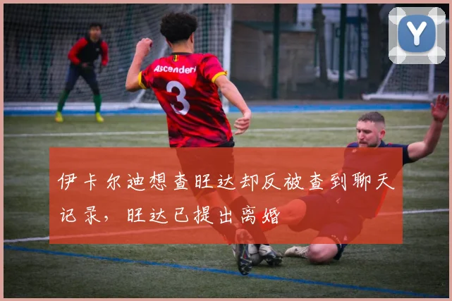 伊卡尔迪想查旺达却反被查到聊天记录，旺达已提出离婚